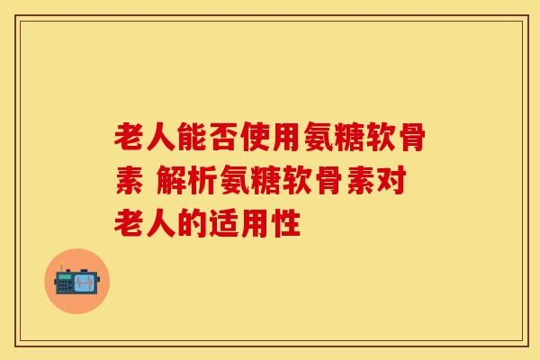 老人能否使用氨糖软骨素 解析氨糖软骨素对老人的适用性