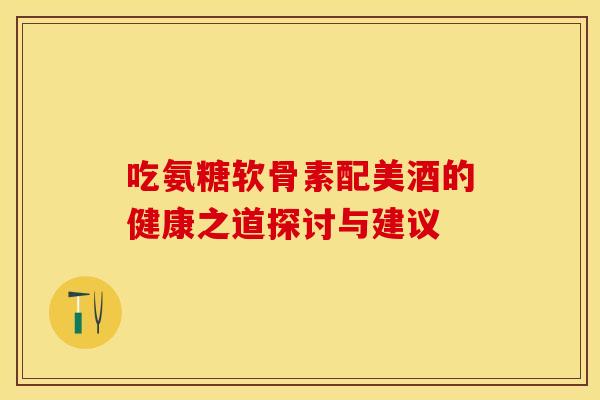 吃氨糖软骨素配美酒的健康之道探讨与建议