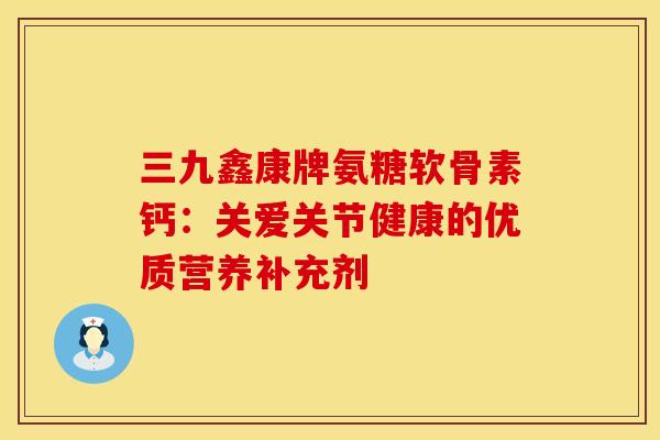 三九鑫康牌氨糖软骨素钙：关爱关节健康的优质营养补充剂