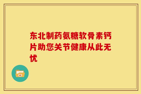 东北制药氨糖软骨素钙片助您关节健康从此无忧