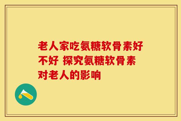 老人家吃氨糖软骨素好不好 探究氨糖软骨素对老人的影响