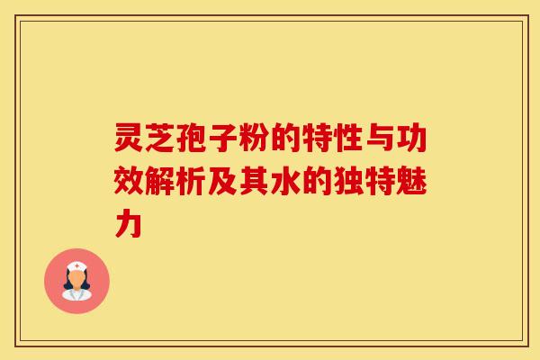灵芝孢子粉的特性与功效解析及其水的独特魅力
