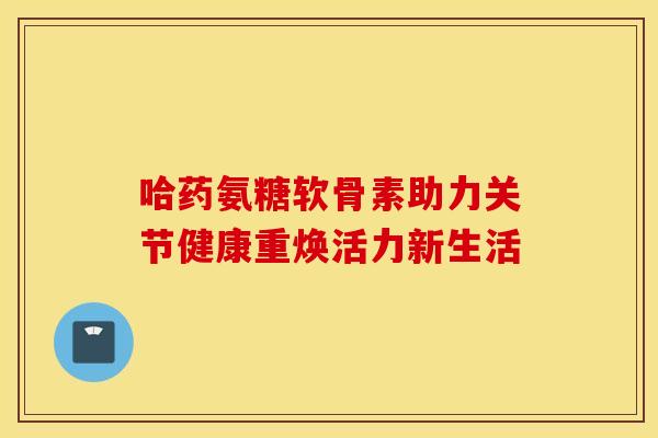 哈药氨糖软骨素助力关节健康重焕活力新生活
