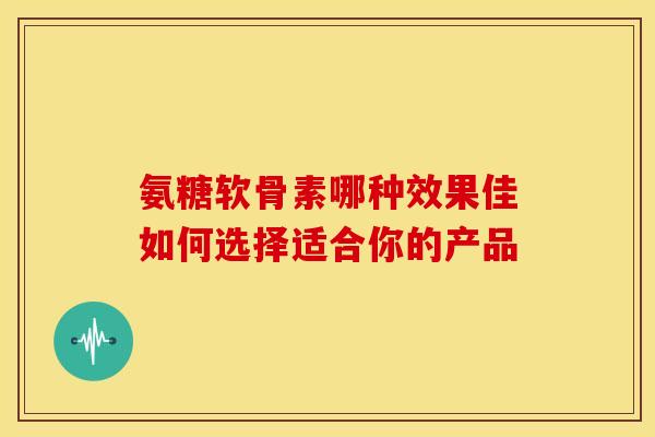 氨糖软骨素哪种效果佳如何选择适合你的产品