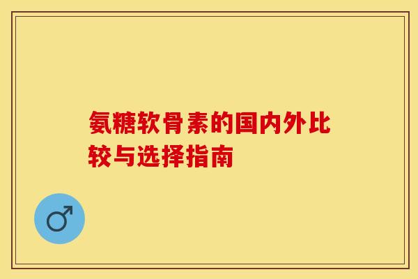 氨糖软骨素的国内外比较与选择指南 氨糖软骨素的国内外比较与选择指南