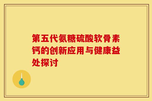 第五代氨糖硫酸软骨素钙的创新应用与健康益处探讨