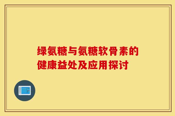 绿氨糖与氨糖软骨素的健康益处及应用探讨 绿氨糖与氨糖软骨素的健康益处及应用探讨