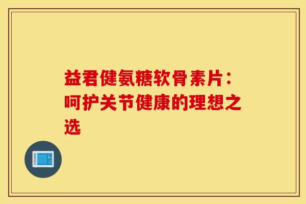 益君健氨糖软骨素片：呵护关节健康的理想之选