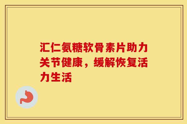 汇仁氨糖软骨素片助力关节健康，缓解恢复活力生活