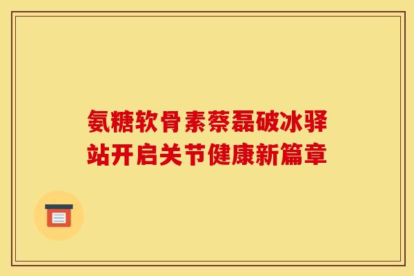 氨糖软骨素蔡磊破冰驿站开启关节健康新篇章 氨糖软骨素蔡磊破冰驿站开启关节健康新篇章