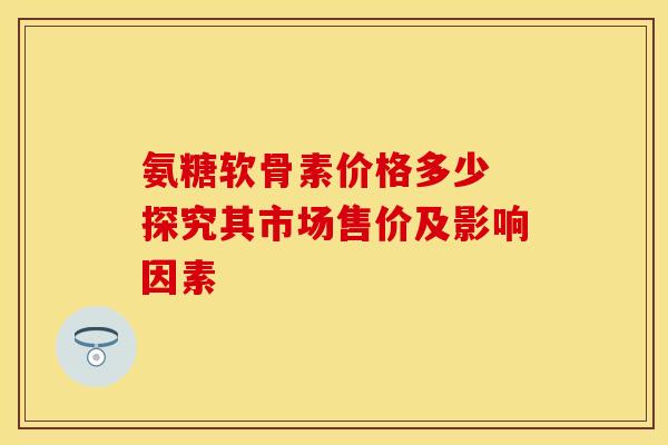 氨糖软骨素价格多少 探究其市场售价及影响因素