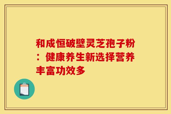 和成恒破壁灵芝孢子粉：健康养生新选择营养丰富功效多