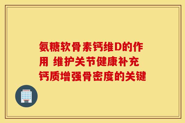 氨糖软骨素钙维D的作用 维护关节健康补充钙质增强骨密度的关键