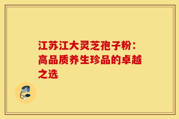 江苏江大灵芝孢子粉：高品质养生珍品的卓越之选