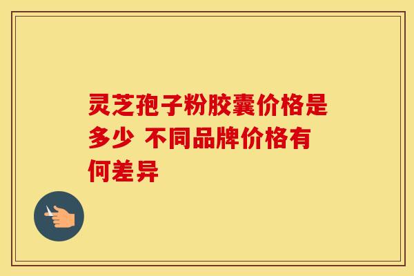 灵芝孢子粉胶囊价格是多少 不同品牌价格有何差异 灵芝孢子粉胶囊价格是多少 不同品牌价格有何差异