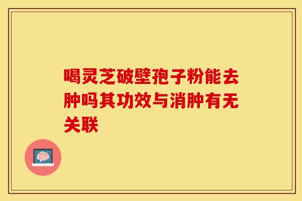 喝灵芝破壁孢子粉能去肿吗其功效与消肿有无关联