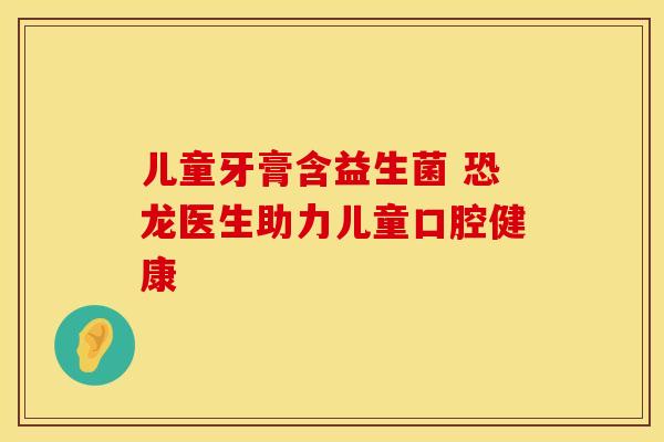 儿童牙膏含益生菌 恐龙医生助力儿童口腔健康