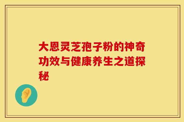 大恩灵芝孢子粉的神奇功效与健康养生之道探秘