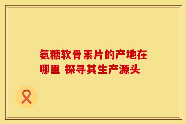 氨糖软骨素片的产地在哪里 探寻其生产源头 氨糖软骨素片的产地在哪里 探寻其生产源头