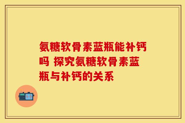 氨糖软骨素蓝瓶能补钙吗 探究氨糖软骨素蓝瓶与补钙的关系