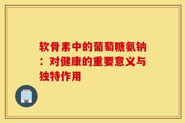 软骨素中的葡萄糖氨钠：对健康的重要意义与独特作用