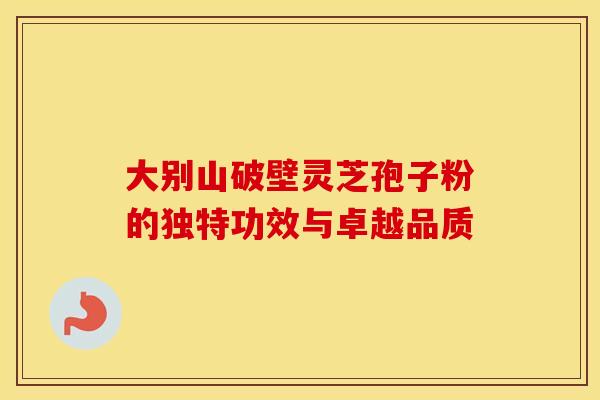 大别山破壁灵芝孢子粉的独特功效与卓越品质