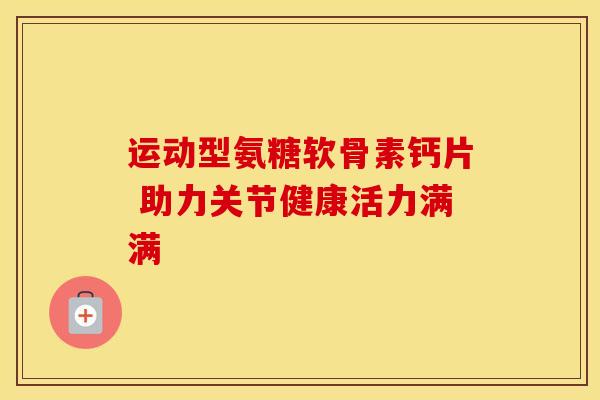 运动型氨糖软骨素钙片 助力关节健康活力满满