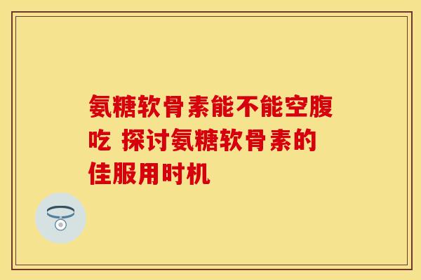 氨糖软骨素能不能空腹吃 探讨氨糖软骨素的佳服用时机