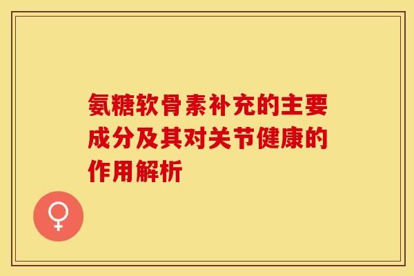 氨糖软骨素补充的主要成分及其对关节健康的作用解析