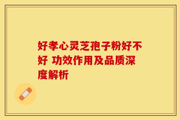 好孝心灵芝孢子粉好不好 功效作用及品质深度解析