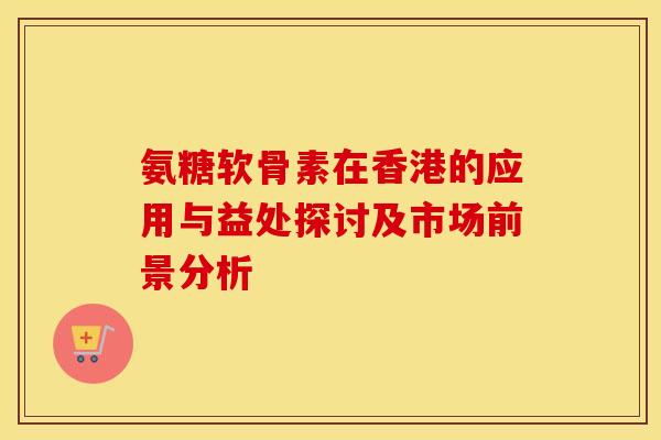 氨糖软骨素在香港的应用与益处探讨及市场前景分析 氨糖软骨素在香港的应用与益处探讨及市场前景分析