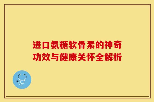 进口氨糖软骨素的神奇功效与健康关怀全解析