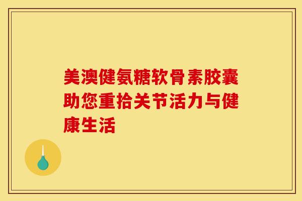 美澳健氨糖软骨素胶囊助您重拾关节活力与健康生活