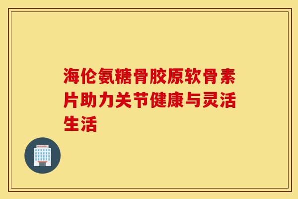 海伦氨糖骨胶原软骨素片助力关节健康与灵活生活