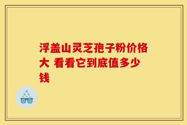 浮盖山灵芝孢子粉价格大 看看它到底值多少钱
