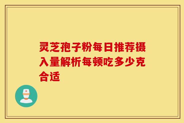 灵芝孢子粉每日推荐摄入量解析每顿吃多少克合适