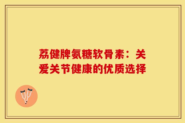 荔健牌氨糖软骨素:关爱关节健康的优质选择 荔健牌氨糖软骨素:关爱关节健康的优质选择