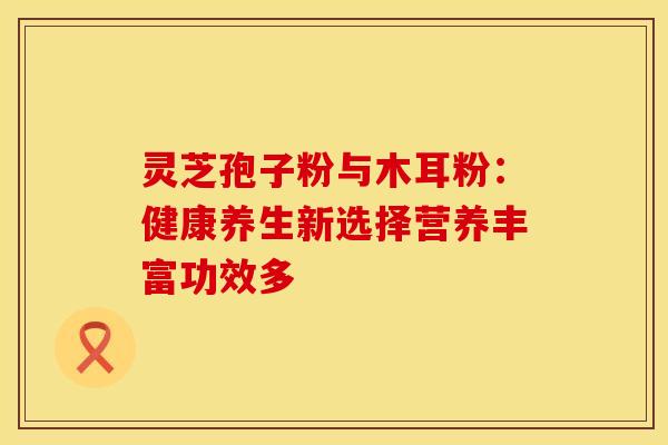 灵芝孢子粉与木耳粉：健康养生新选择营养丰富功效多