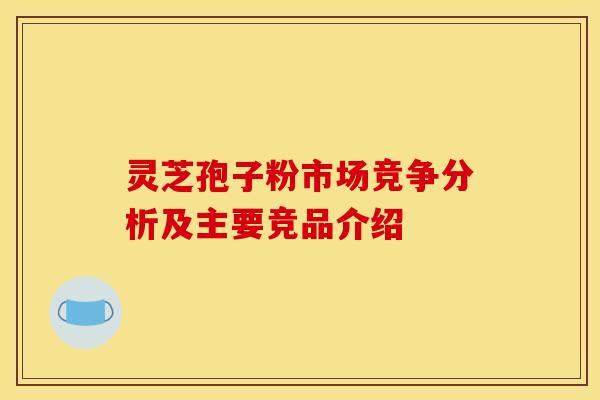 灵芝孢子粉市场竞争分析及主要竞品介绍