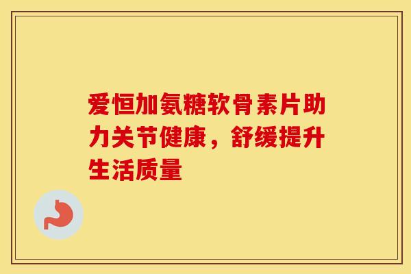 爱恒加氨糖软骨素片助力关节健康,舒缓提升生活质量 爱恒加氨糖软骨素片助力关节健康,舒缓提升生活质量