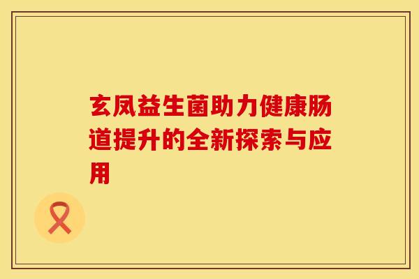 玄凤益生菌助力健康肠道提升的全新探索与应用 玄凤益生菌助力健康肠道提升的全新探索与应用