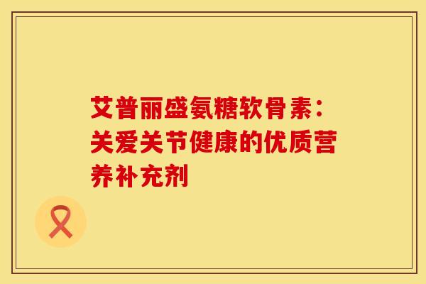 艾普丽盛氨糖软骨素：关爱关节健康的优质营养补充剂