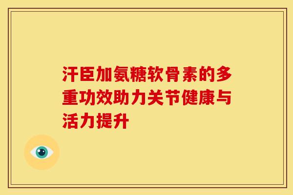 汗臣加氨糖软骨素的多重功效助力关节健康与活力提升
