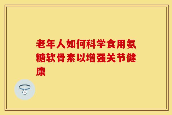 老年人如何科学食用氨糖软骨素以增强关节健康