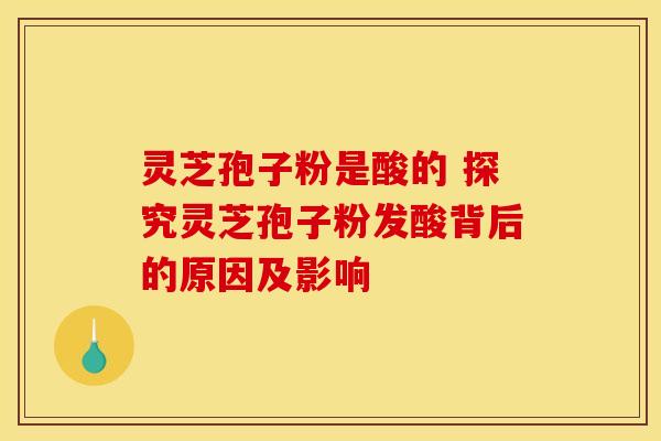 灵芝孢子粉是酸的 探究灵芝孢子粉发酸背后的原因及影响