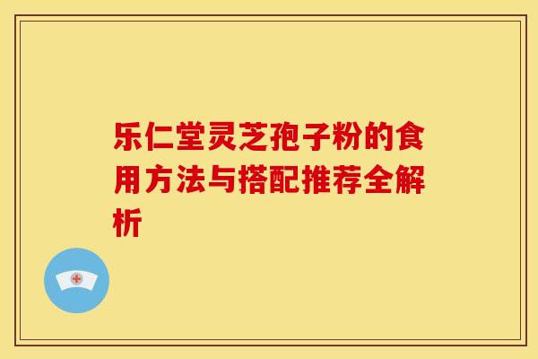 乐仁堂灵芝孢子粉的食用方法与搭配推荐全解析