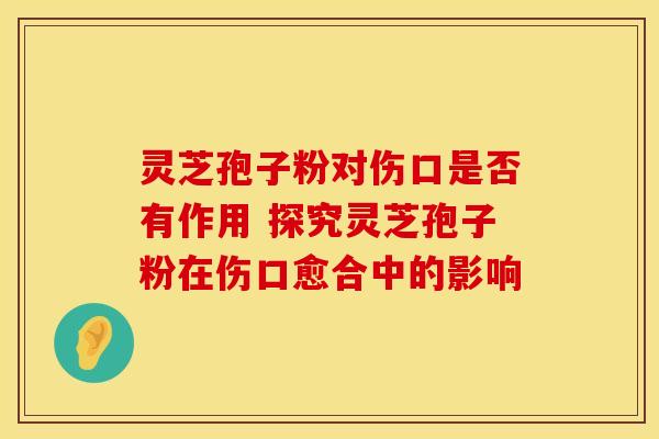 灵芝孢子粉对伤口是否有作用 探究灵芝孢子粉在伤口愈合中的影响