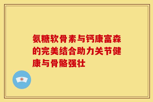 氨糖软骨素与钙康富森的完美结合助力关节健康与骨骼强壮