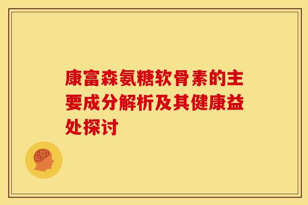 康富森氨糖软骨素的主要成分解析及其健康益处探讨