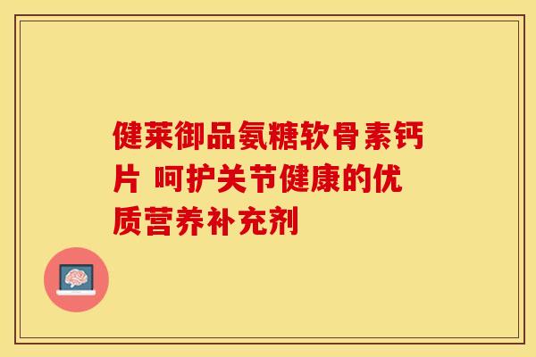 健莱御品氨糖软骨素钙片 呵护关节健康的优质营养补充剂